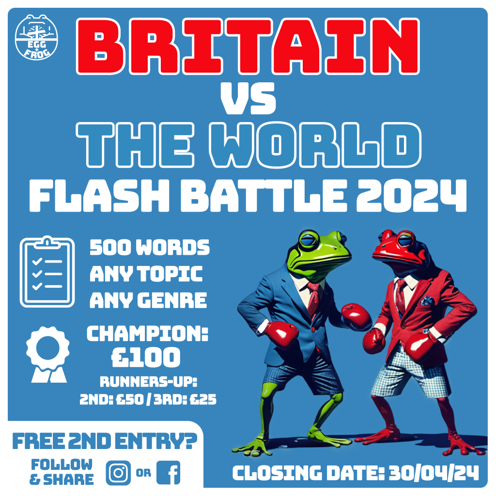Competition. Britain vs The World: Flash Battle 2024. 500 words. Any topic. Any genre. Champion: £100. 2nd: £50. 3rd: £25. Free second entry? Follow and share on Instagram or Facebook. Closing date: 30th of April, 2024. Image: a green frog in a blue suit and blue checkered shorts is facing a red frog in a red suit and blue checkered shorts. They are wearing boxing gloves and look as though they are about to fight.