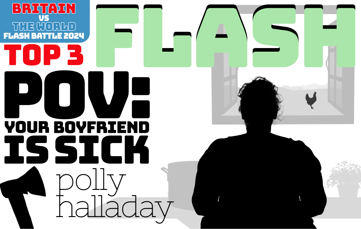 Flash fiction. POV: Your Boyfriend is Sick, by Polly Halladay. Image: a wom stands at a kitchen table in front of a saucepan and a pot ofherbs. She is looking out a window, through which you can see a field and a chicken. To her left, leaning against the wall, is an axe.